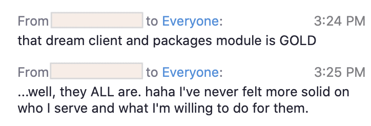 A person is excited to have finalized a dream client and packages module, and is feeling confident about the services they are offering. Full Text: From to Everyone: 3:24 PM that dream client and packages module is GOLD From to Everyone: 3:25 PM ... well, they ALL are. haha I've never felt more solid on who I serve and what I'm willing to do for them.
