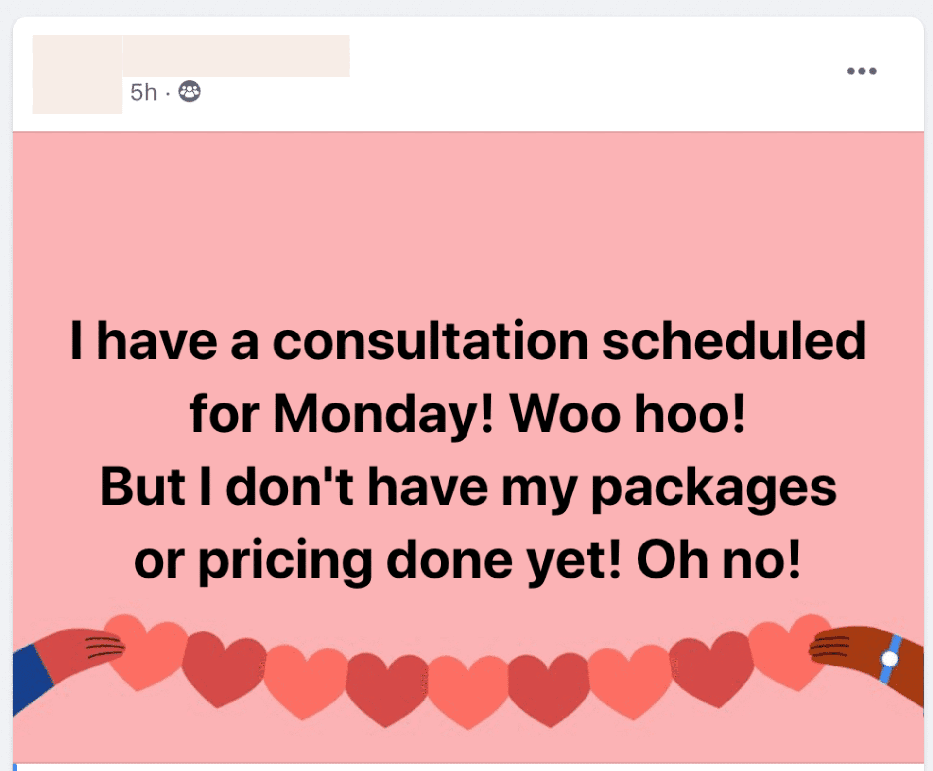In the image, the speaker is excited about having a consultation scheduled for Monday, but is worried about not having their packages or pricing done yet. Full Text: .. 5h . 8 I have a consultation scheduled for Monday! Woo hoo! But I don't have my packages or pricing done yet! Oh no! -