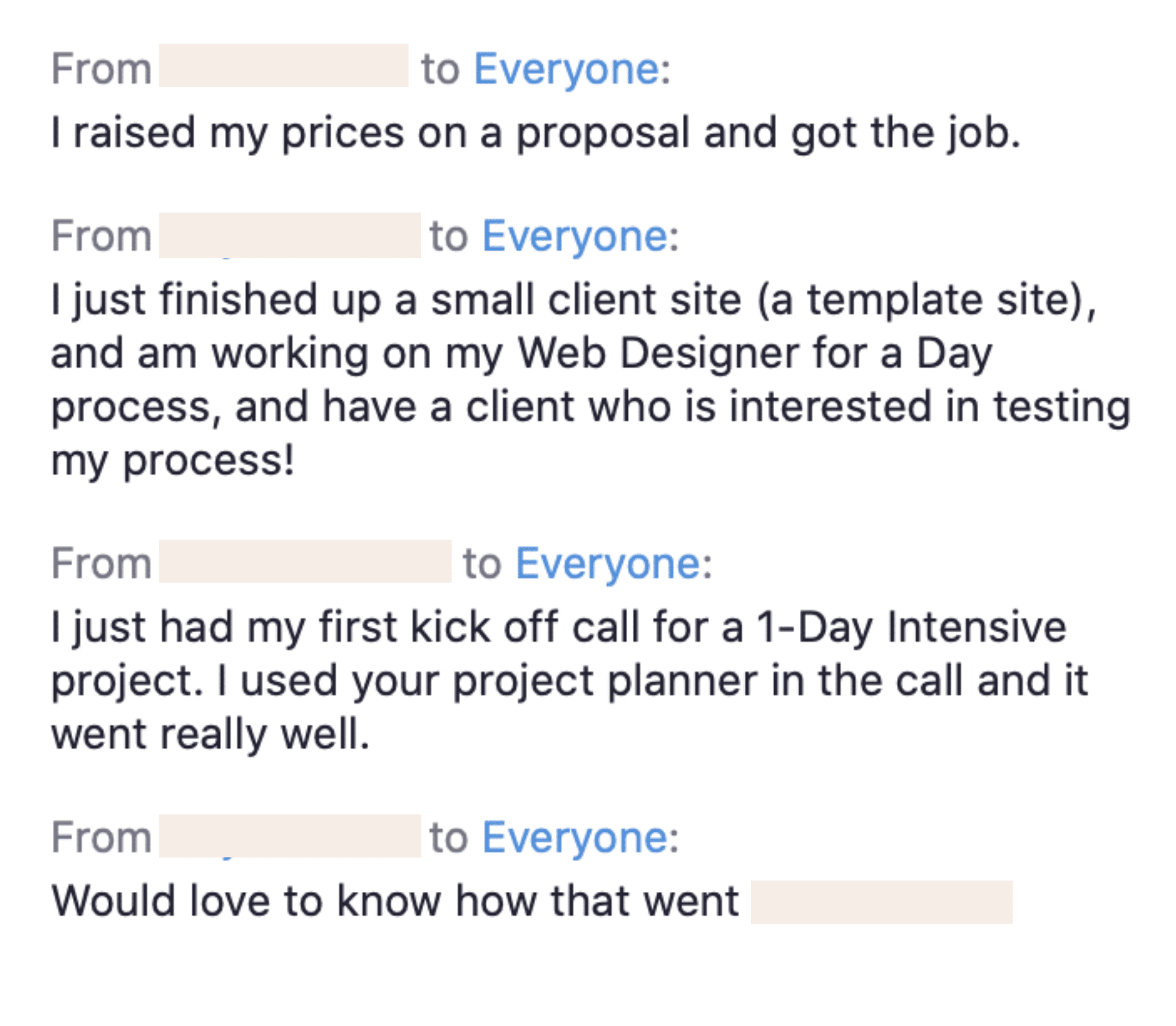 The image is showing the speaker's success in securing a job and completing projects, as well as the speaker's use of a project planner for a successful kick off call. Full Text: From to Everyone: I raised my prices on a proposal and got the job. From to Everyone: I just finished up a small client site (a template site), and working on my Web Designer for a Day process, and have a client who is interested in testing my process! From to Everyone: I just had my first kick off call for a 1-Day Intensive project. I used your project planner in the call and it went really well. From to Everyone: Would love to know how that went