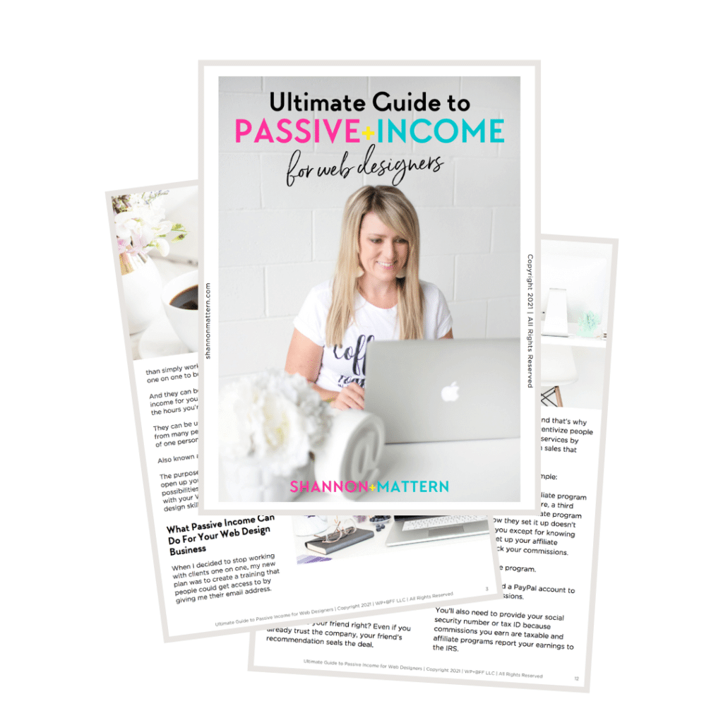 This image is providing information on how to create passive income for web designers through affiliate programs. Full Text: Ultimate Guide to PASSIVE+INCOME for web designers Copyright 2021 | All Rights Reserved coff shannonmattern.com than simply work one on one to bi And they can b income for you the hours you'r nd that's why They can be u entivize people from many pe of one persor services by sales that Also known : The purpose nple: open up yo SHANNON+MATTERN possibilities with your v liate program design skill e, a third .. ate program ow they set it up doesn't What Passive Income Can you except for knowing Do For Your Web Design et up your affiliate Business ck your commissions. When I decided to stop working e program. with clients one on one, my new plan was to create a training that people could get access to by 3 d a PayPal account to giving me their email address. ssions. You'll also need to provide your social your friend right? Even if you Ultimate Guide to Passive Income for Web Designers | Copyright 2021 | WP+BFF LLC I All Rights Reserved security number or tax ID because already trust the company, your friend's commissions you earn are taxable and recommendation seals the deal. affiliate programs report your earnings to the IRS. Ultimate Guide to Passive Income for Web Designers | Copyright 2021 | WP+BFF LLC | All Rights Reserved