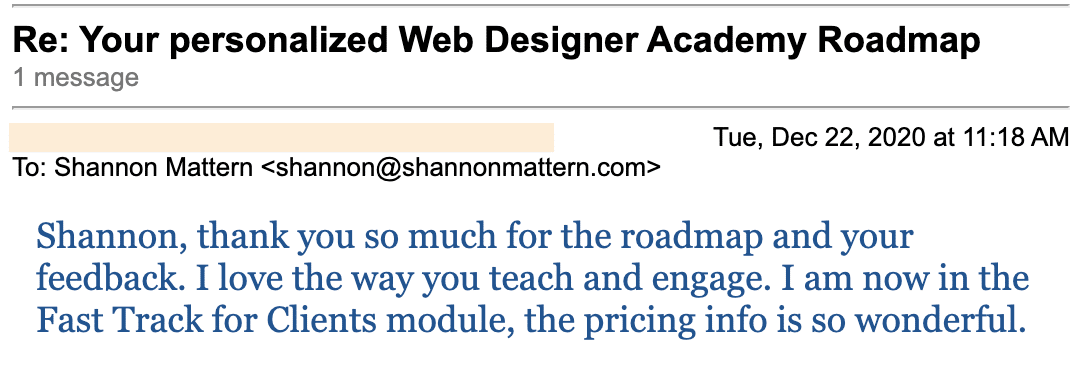 In this image, Shannon Mattern is being thanked for providing a personalized web designer academy roadmap and feedback. Full Text: Re: Your personalized Web Designer Academy Roadmap 1 message Tue, Dec 22, 2020 at 11:18 To: Shannon Mattern Shannon, thank you so much for the roadmap and your feedback. I love the way you teach and engage. I now in the Fast Track for Clients module, the pricing info is so wonderful.