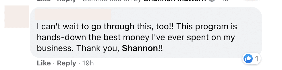 The image shows a person expressing their gratitude for a program they purchased, which they are excited to use. Full Text: I can't wait to go through this, too !! This program is hands-down the best money I've ever spent on my business. Thank you, Shannon !! Like · Reply . 19h 1 1