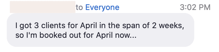 The speaker is celebrating their success in quickly booking out their clients for the month of April. Full Text: to Everyone 3:02 PM I got 3 clients for April in the span of 2 weeks, so I'm booked out for April now ...
