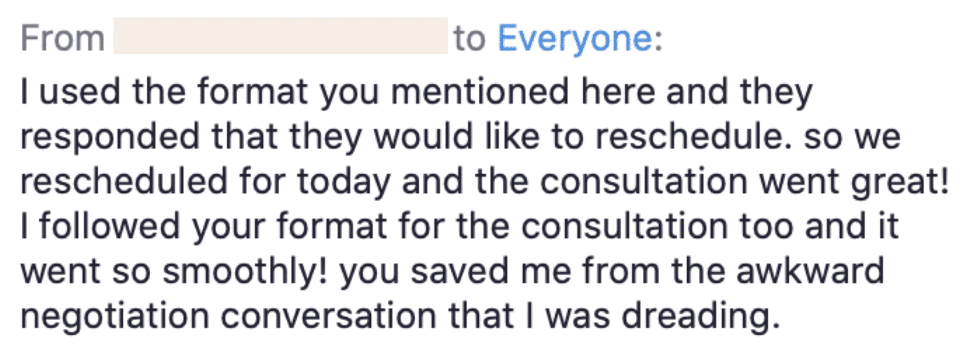 The image depicts a person thanking someone for helping them successfully navigate a difficult conversation by providing a format to follow. Full Text: From to Everyone: I used the format you mentioned here and they responded that they would like to reschedule. so we rescheduled for today and the consultation went great! I followed your format for the consultation too and it went so smoothly! you saved me from the awkward negotiation conversation that I was dreading.