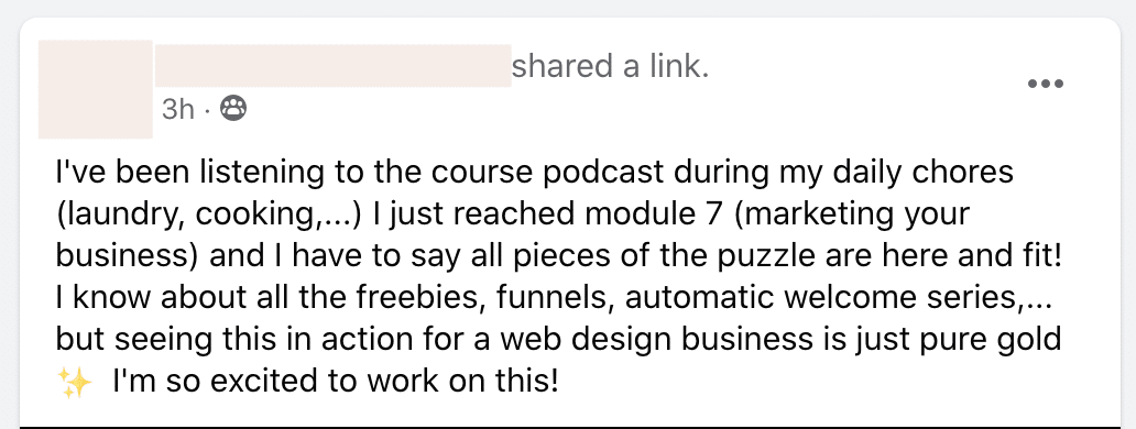 A person is excited to apply the knowledge they have learned from a course podcast to their web design business. Full Text: shared a link. 3h . 8 I've been listening to the course podcast during my daily chores (laundry, cooking ,... ) I just reached module 7 (marketing your business) and I have to say all pieces of the puzzle are here and fit! I know about all the freebies, funnels, automatic welcome series ,... but seeing this in action for a web design business is just pure gold I'm so excited to work on this!