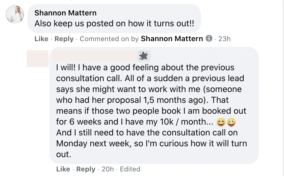 Shannon Mattern is expressing excitement about the potential of a previous lead wanting to work with their, which could result in their being booked out for six weeks and reaching their 10k/month goal. Full Text: Shannon Mattern Also keep us posted on how it turns out !! Like . Reply . Commented on by Shannon Mattern i . 23h I will! I have a good feeling about the previous consultation call. All of a sudden a previous lead says she might want to work with me (someone who had her proposal 1,5 months ago). That means if those two people book I booked out for 6 weeks and I have my 10k / month ... And I still need to have the consultation call on Monday next week, so I'm curious how it will turn out. Like . Reply . 20h . Edited