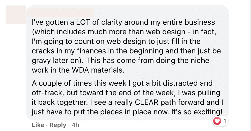 The person has gained clarity around their business and is now putting the pieces in place to move forward with their plan. Full Text: I've gotten a LOT of clarity around my entire business (which includes much more than web design - in fact, I'm going to count on web design to just fill in the cracks in my finances in the beginning and then just be gravy later on). This has come from doing the niche work in the WDA materials. A couple of times this week I got a bit distracted and off-track, but toward the end of the week, I was pulling it back together. I see a really CLEAR path forward and I just have to put the pieces in place now. It's so exciting! Like . Reply . 4h 1