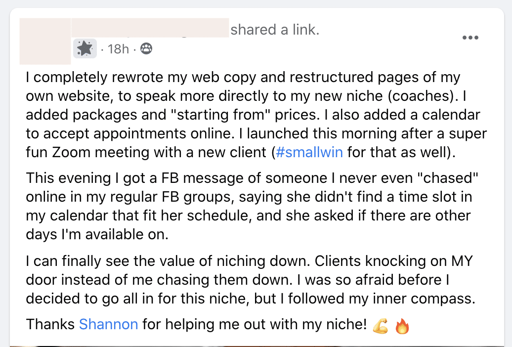 A person shared a link to their newly restructured website, which was tailored to a new niche, and they are already seeing the value of narrowing their focus as they have had a client reach out to them without them having to chase them down. Full Text: shared a link. · 18h . 8 I completely rewrote my web copy and restructured pages of my own website, to speak more directly to my new niche (coaches). I added packages and "starting from" prices. I also added a calendar to accept appointments online. I launched this morning after a super fun Zoom meeting with a new client (#smallwin for that as well). This evening I got a FB message of someone I never even "chased" online in my regular FB groups, saying she didn't find a time slot in my calendar that fit her schedule, and she asked if there are other days I'm available on. I can finally see the value of niching down. Clients knocking on MY door instead of me chasing them down. I was so afraid before I decided to go all in for this niche, but I followed my inner compass. Thanks Shannon for helping me out with my niche! C