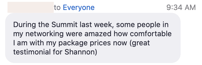 People in the networking group were impressed by how confidently Shannon was able to discuss their package prices. Full Text: to Everyone 9:34 During the Summit last week, some people in my networking were amazed how comfortable I with my package prices now (great testimonial for Shannon)