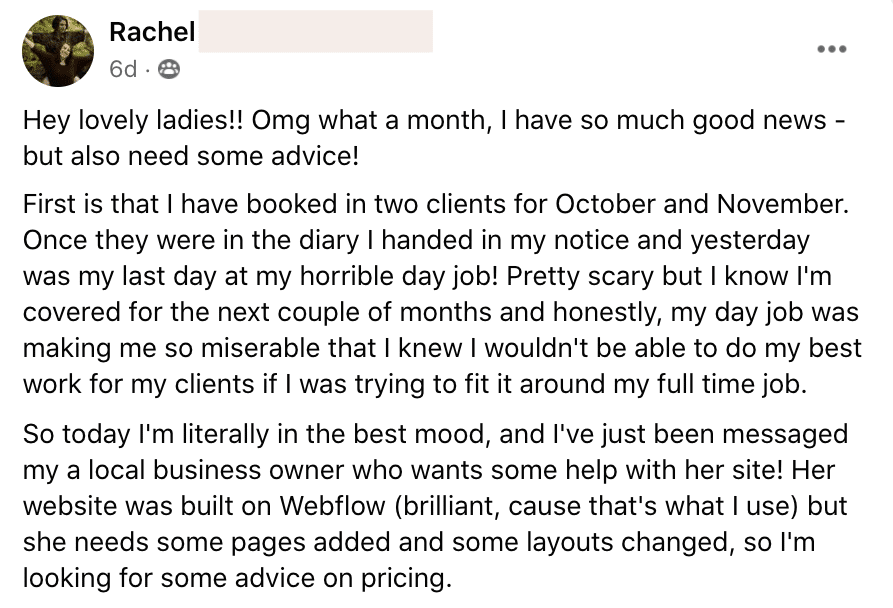 In this image, Rachel is excitedly sharing that she has quit their job and has booked two clients for October and November, and has also been contacted by a local business owner for help with their website. Full Text: Rachel 6d . 8 Hey lovely ladies !! Omg what a month, I have so much good news - but also need some advice! First is that I have booked in two clients for October and November. Once they were in the diary I handed in my notice and yesterday was my last day at my horrible day job! Pretty scary but I know I'm covered for the next couple of months and honestly, my day job was making me so miserable that I knew I wouldn't be able to do my best work for my clients if I was trying to fit it around my full time job. So today I'm literally in the best mood, and I've just been messaged my a local business owner who wants some help with her site! Her website was built on Webflow (brilliant, cause that's what I use) but she needs some pages added and some layouts changed, so I'm looking for some advice on pricing.