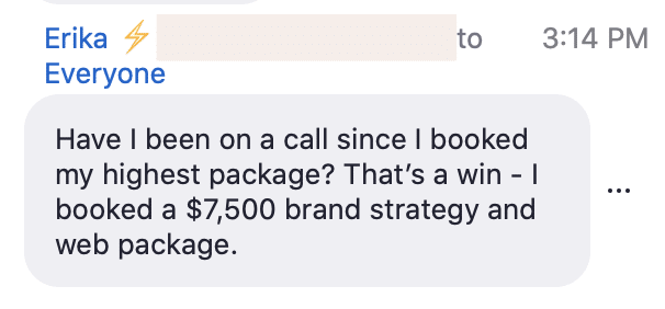 In the image, Erika is celebrating their success in booking a $7,500 brand strategy and web package. Full Text: Erika 4 to 3:14 PM Everyone Have I been on a call since I booked my highest package? That's a win - I booked a $7,500 brand strategy and web package.