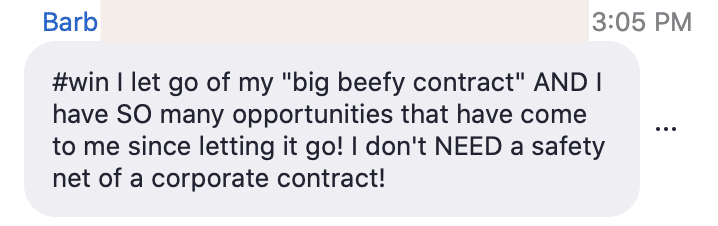 Barb is celebrating their decision to leave their corporate contract and the opportunities that have come their way since then. Full Text: Barb 3:05 PM #win I let go of my "big beefy contract" AND I have SO many opportunities that have come to me since letting it go! I don't NEED a safety net of a corporate contract!