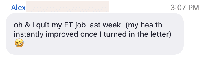 Alex has recently quit their full-time job, and has already noticed an improvement in their health. Full Text: Alex 3:07 PM oh & I quit my FT job last week! (my health instantly improved once I turned in the letter)