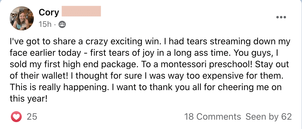 Cory is celebrating the success of selling their first high-end package to a Montessori preschool. Full Text: Cory . .. ... 15h . I've got to share a crazy exciting win. I had tears streaming down my face earlier today - first tears of joy in a long time. You guys, I sold my first high end package. To a montessori preschool! Stay out of their wallet! I thought for sure I was way too expensive for them. This is really happening. I want to thank you all for cheering me on this year! 25 18 Comments Seen by 62