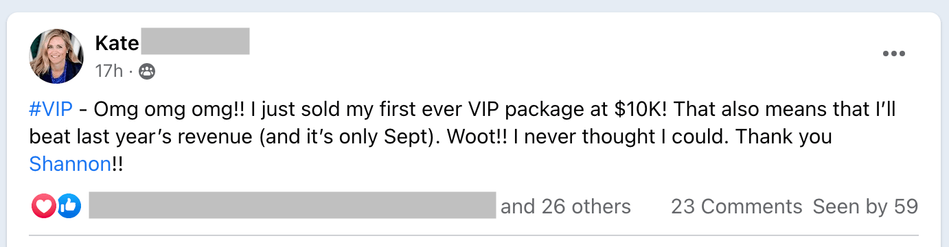 Kate is excited to have sold their first VIP package for $10,000, surpassing their revenue from last year. Full Text: Kate 17h . @ #VIP - Omg omg omg !! I just sold my first ever VIP package at $10K! That also means that I'll beat last year's revenue (and it's only Sept). Woot !! I never thought I could. Thank you Shannon !! and 26 others 23 Comments Seen by 59